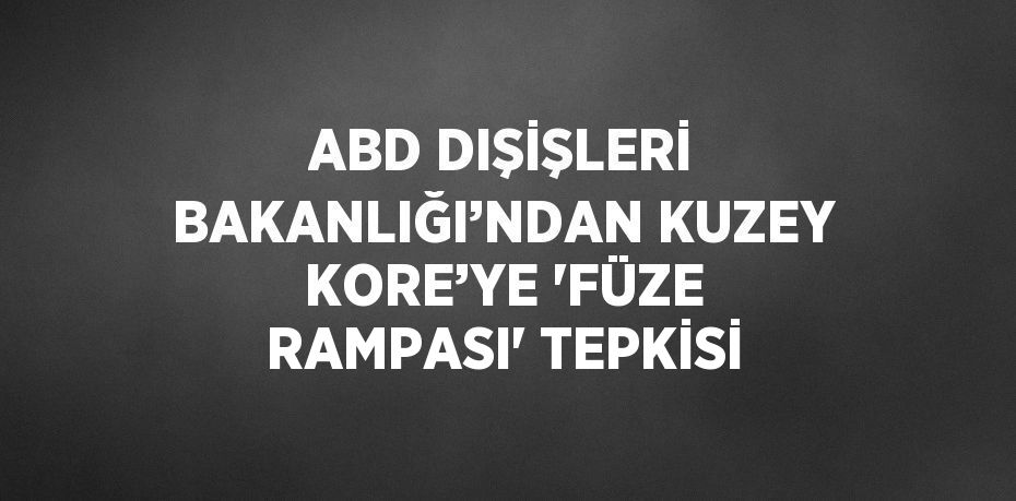 ABD DIŞİŞLERİ BAKANLIĞI’NDAN KUZEY KORE’YE 'FÜZE RAMPASI' TEPKİSİ