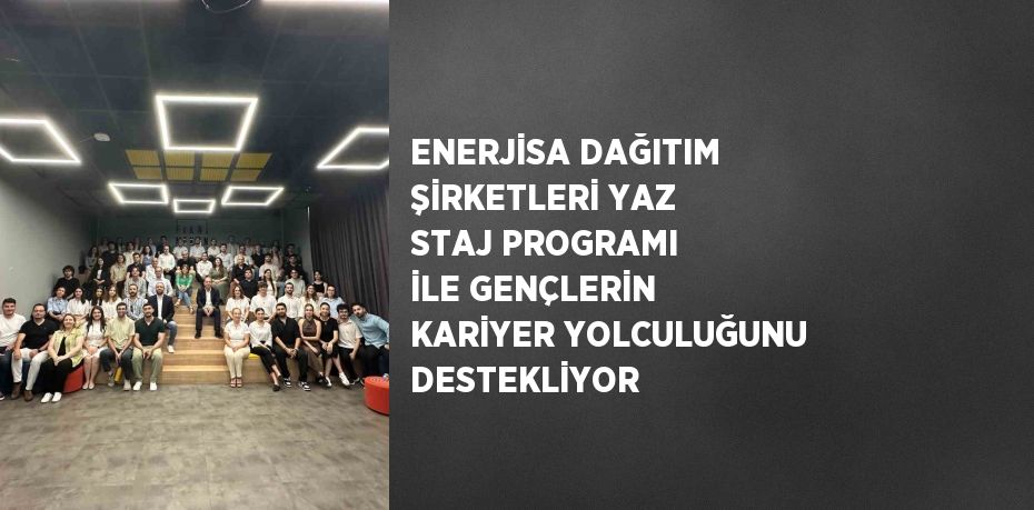 ENERJİSA DAĞITIM ŞİRKETLERİ YAZ STAJ PROGRAMI İLE GENÇLERİN KARİYER YOLCULUĞUNU DESTEKLİYOR