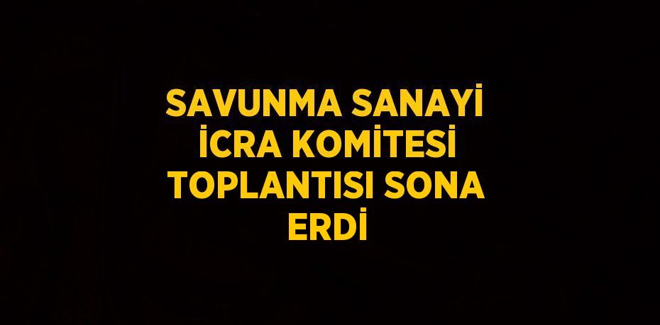 SAVUNMA SANAYİ İCRA KOMİTESİ TOPLANTISI SONA ERDİ