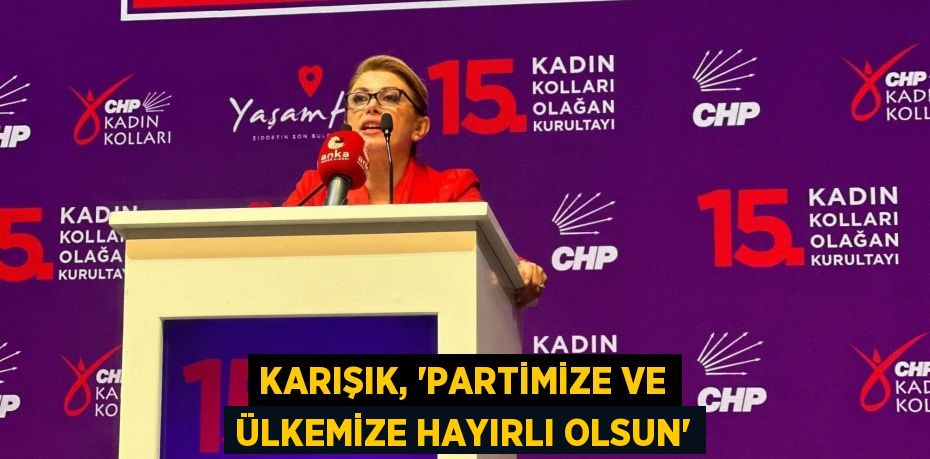 KARIŞIK, “PARTİMİZE VE ÜLKEMİZE HAYIRLI OLSUN”