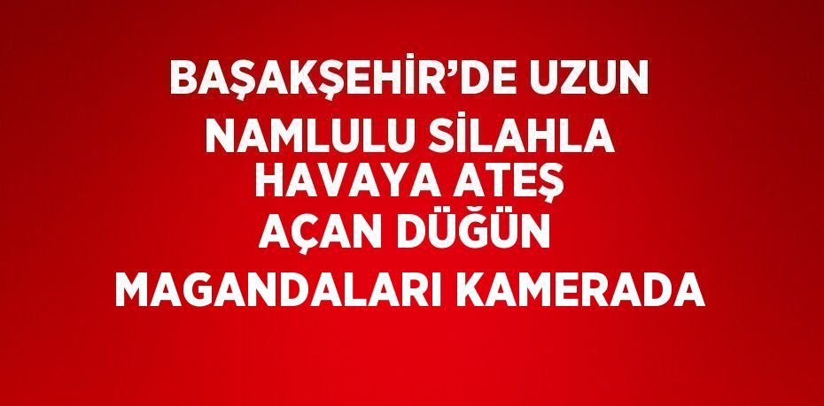 BAŞAKŞEHİR’DE UZUN NAMLULU SİLAHLA HAVAYA ATEŞ AÇAN DÜĞÜN MAGANDALARI KAMERADA