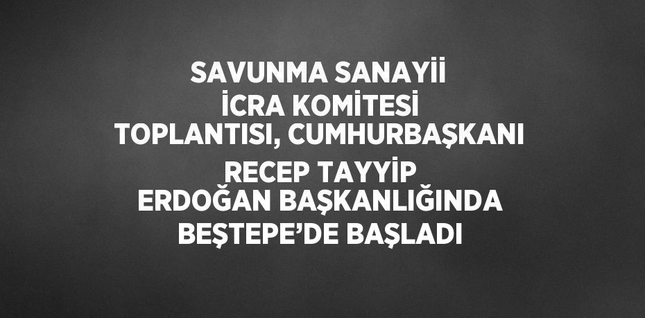 SAVUNMA SANAYİİ İCRA KOMİTESİ TOPLANTISI, CUMHURBAŞKANI RECEP TAYYİP ERDOĞAN BAŞKANLIĞINDA BEŞTEPE’DE BAŞLADI