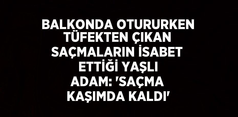 BALKONDA OTURURKEN TÜFEKTEN ÇIKAN SAÇMALARIN İSABET ETTİĞİ YAŞLI ADAM: 'SAÇMA KAŞIMDA KALDI'