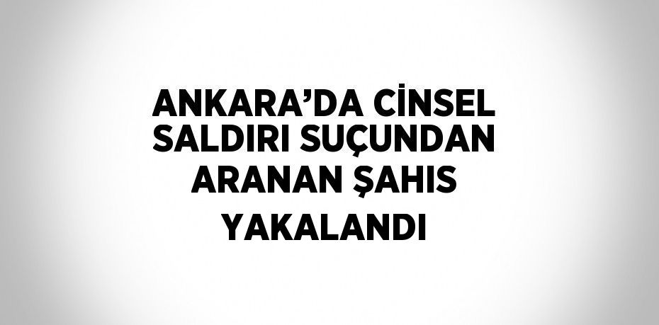 ANKARA’DA CİNSEL SALDIRI SUÇUNDAN ARANAN ŞAHIS YAKALANDI