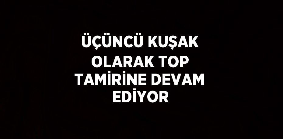 ÜÇÜNCÜ KUŞAK OLARAK TOP TAMİRİNE DEVAM EDİYOR