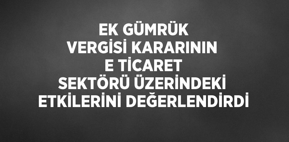 EK GÜMRÜK VERGİSİ KARARININ E TİCARET SEKTÖRÜ ÜZERİNDEKİ ETKİLERİNİ DEĞERLENDİRDİ