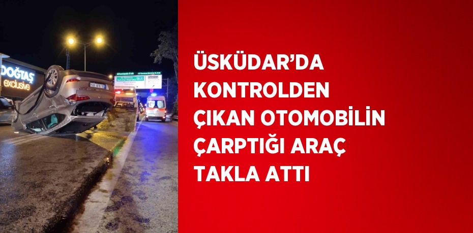 ÜSKÜDAR’DA KONTROLDEN ÇIKAN OTOMOBİLİN ÇARPTIĞI ARAÇ TAKLA ATTI