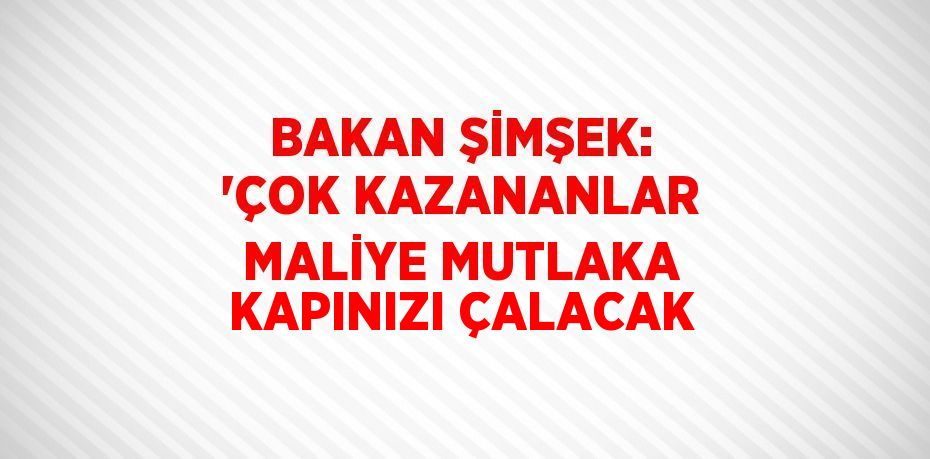 BAKAN ŞİMŞEK: 'ÇOK KAZANANLAR MALİYE MUTLAKA KAPINIZI ÇALACAK