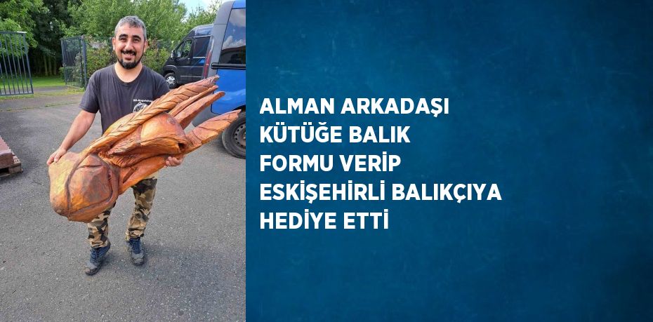 ALMAN ARKADAŞI KÜTÜĞE BALIK FORMU VERİP ESKİŞEHİRLİ BALIKÇIYA HEDİYE ETTİ