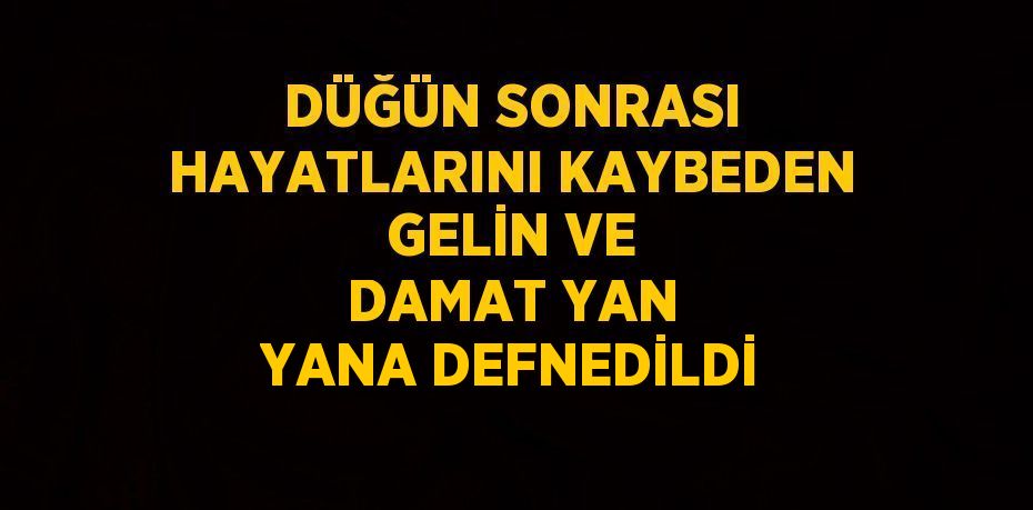 DÜĞÜN SONRASI HAYATLARINI KAYBEDEN GELİN VE DAMAT YAN YANA DEFNEDİLDİ