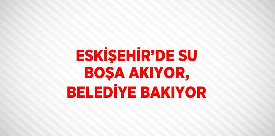 ESKİŞEHİR’DE SU BOŞA AKIYOR, BELEDİYE BAKIYOR