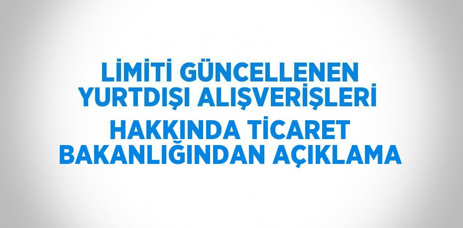 LİMİTİ GÜNCELLENEN YURTDIŞI ALIŞVERİŞLERİ HAKKINDA TİCARET BAKANLIĞINDAN AÇIKLAMA