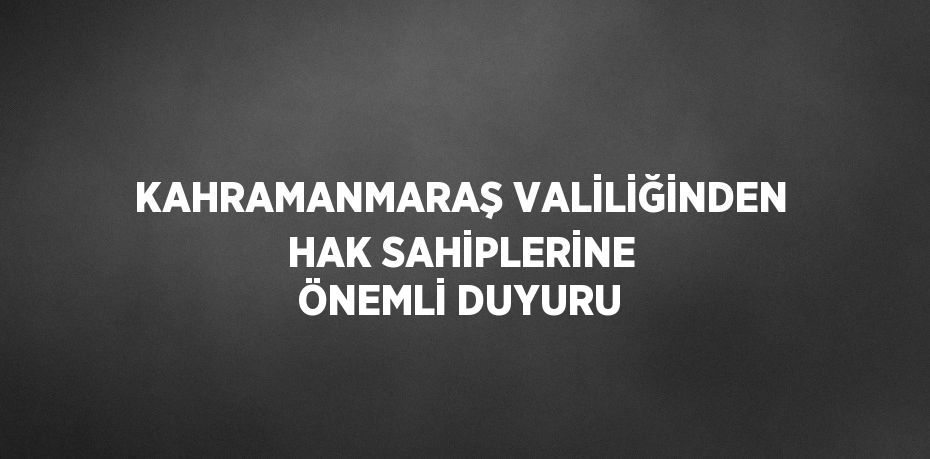 KAHRAMANMARAŞ VALİLİĞİNDEN HAK SAHİPLERİNE ÖNEMLİ DUYURU