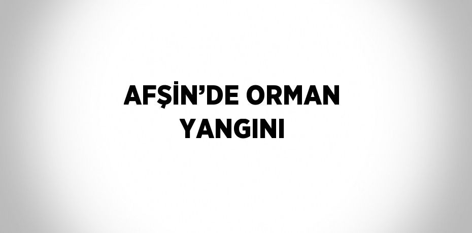 AFŞİN’DE ORMAN YANGINI