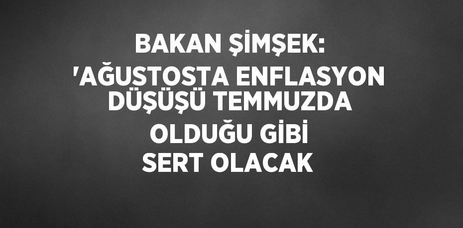 BAKAN ŞİMŞEK: 'AĞUSTOSTA ENFLASYON DÜŞÜŞÜ TEMMUZDA OLDUĞU GİBİ SERT OLACAK