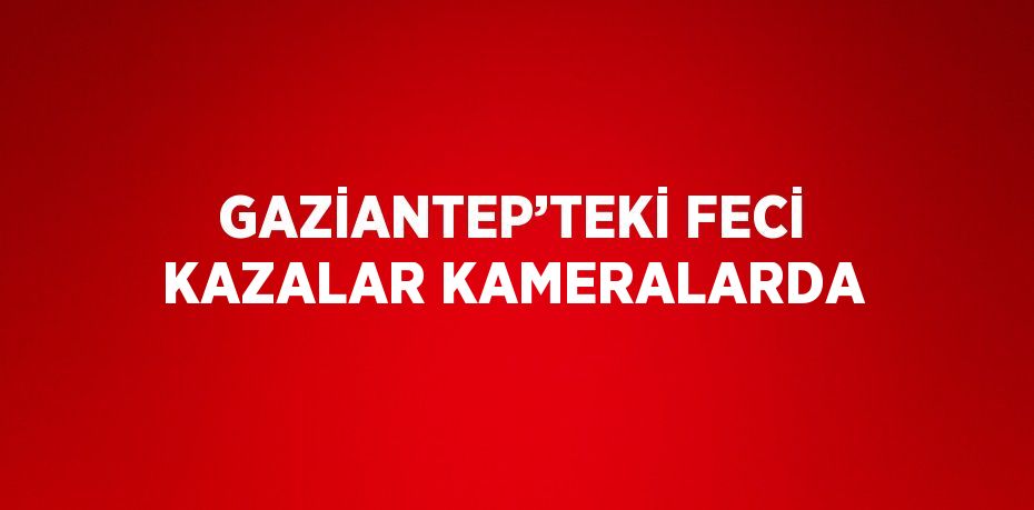 GAZİANTEP’TEKİ FECİ KAZALAR KAMERALARDA