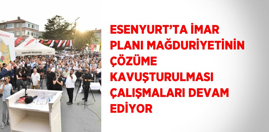 ESENYURT’TA İMAR PLANI MAĞDURİYETİNİN ÇÖZÜME KAVUŞTURULMASI ÇALIŞMALARI DEVAM EDİYOR