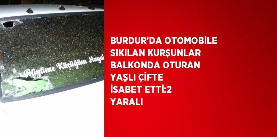 BURDUR’DA OTOMOBİLE SIKILAN KURŞUNLAR BALKONDA OTURAN YAŞLI ÇİFTE İSABET ETTİ:2 YARALI