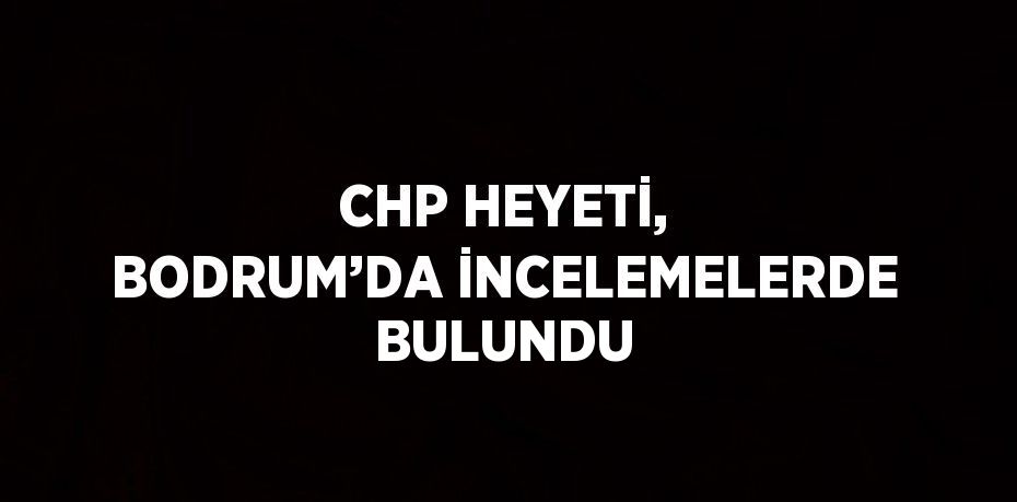 CHP HEYETİ, BODRUM’DA İNCELEMELERDE BULUNDU