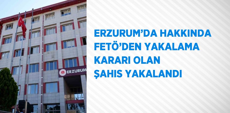 ERZURUM’DA HAKKINDA FETÖ’DEN YAKALAMA KARARI OLAN ŞAHIS YAKALANDI