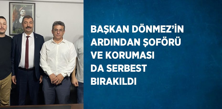 BAŞKAN DÖNMEZ’İN ARDINDAN ŞOFÖRÜ VE KORUMASI DA SERBEST BIRAKILDI