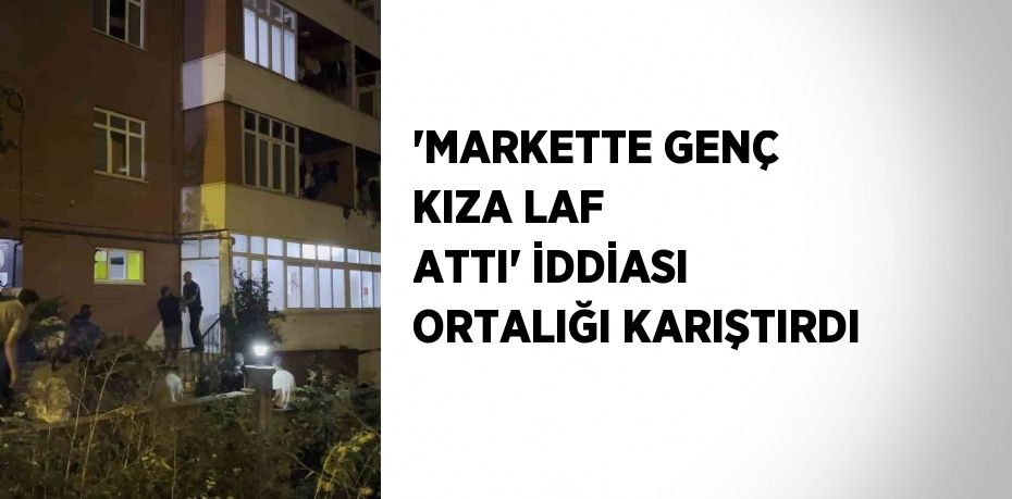 'MARKETTE GENÇ KIZA LAF ATTI' İDDİASI ORTALIĞI KARIŞTIRDI