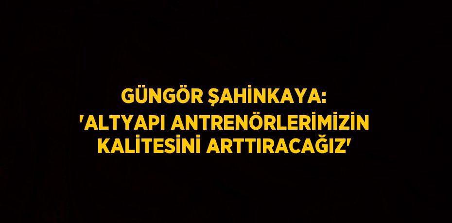 GÜNGÖR ŞAHİNKAYA: 'ALTYAPI ANTRENÖRLERİMİZİN KALİTESİNİ ARTTIRACAĞIZ'