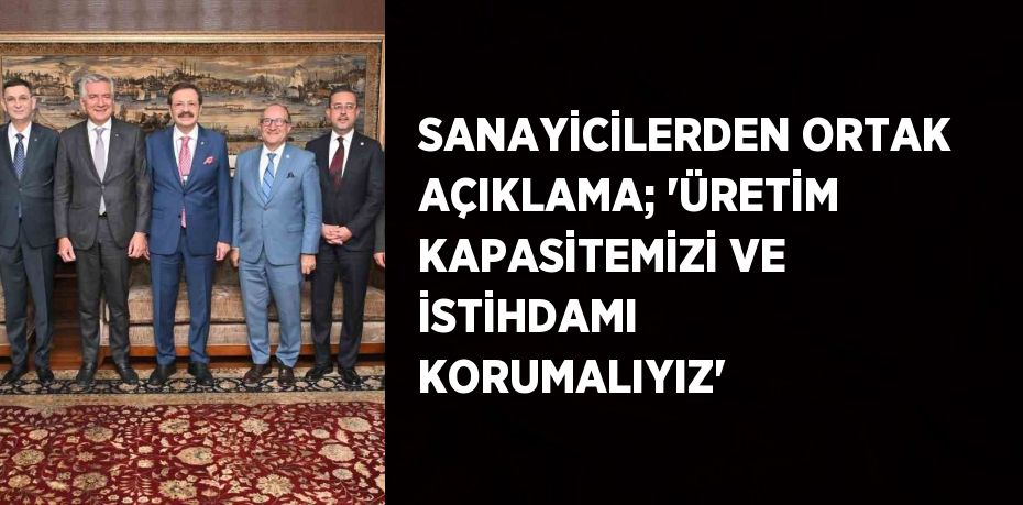 SANAYİCİLERDEN ORTAK AÇIKLAMA; 'ÜRETİM KAPASİTEMİZİ VE İSTİHDAMI KORUMALIYIZ'