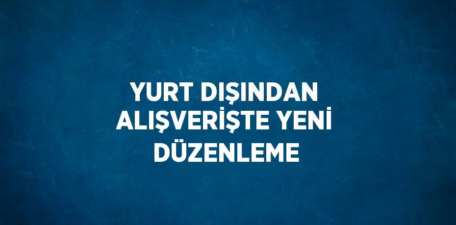 YURT DIŞINDAN ALIŞVERİŞTE YENİ DÜZENLEME