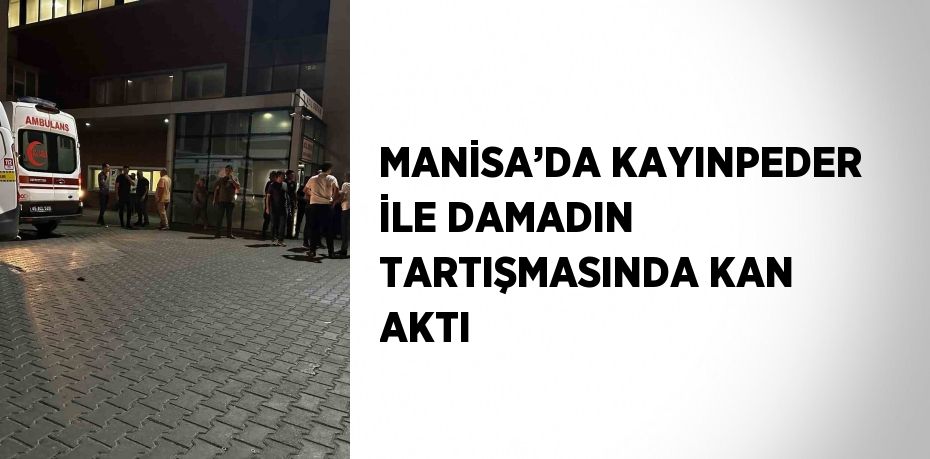 MANİSA’DA KAYINPEDER İLE DAMADIN TARTIŞMASINDA KAN AKTI