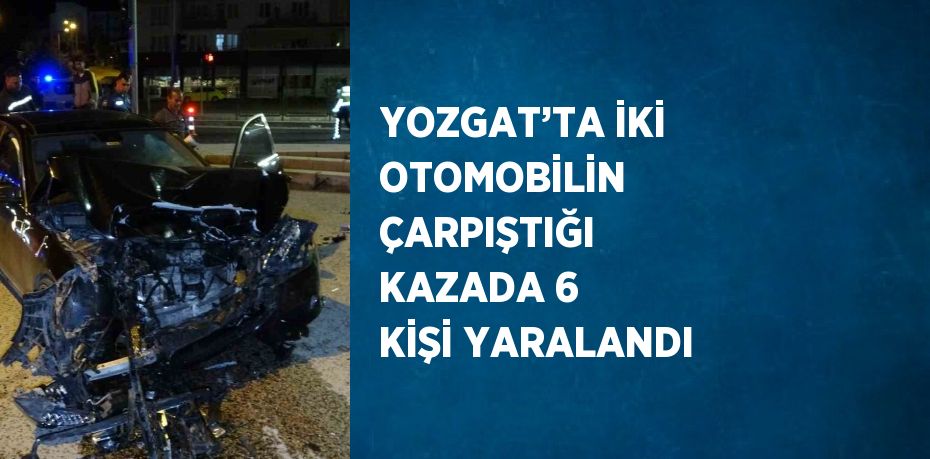 YOZGAT’TA İKİ OTOMOBİLİN ÇARPIŞTIĞI KAZADA 6 KİŞİ YARALANDI