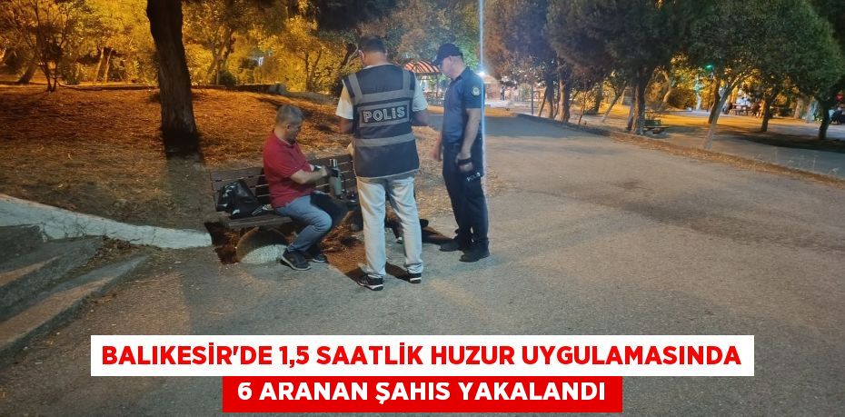 Balıkesir’de 1,5 saatlik huzur uygulamasında  6 aranan şahıs yakalandı