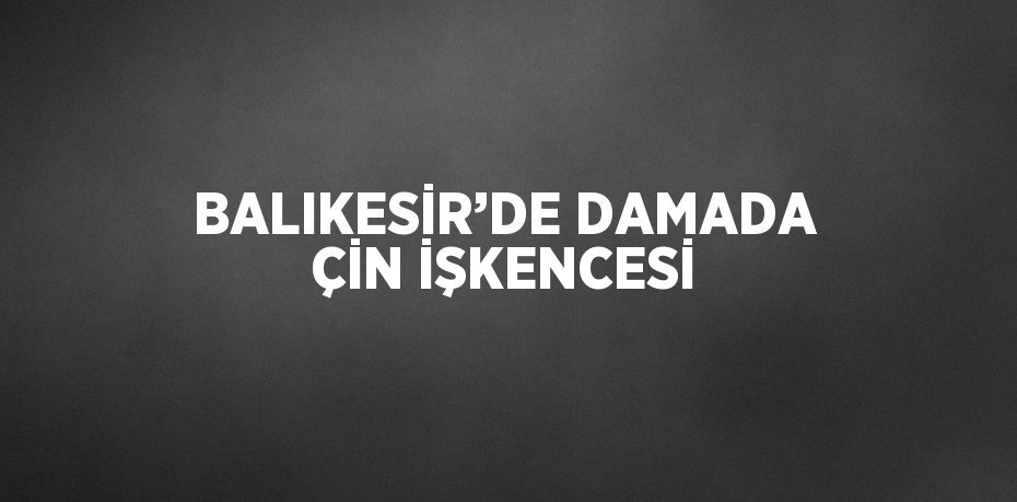 BALIKESİR’DE DAMADA ÇİN İŞKENCESİ