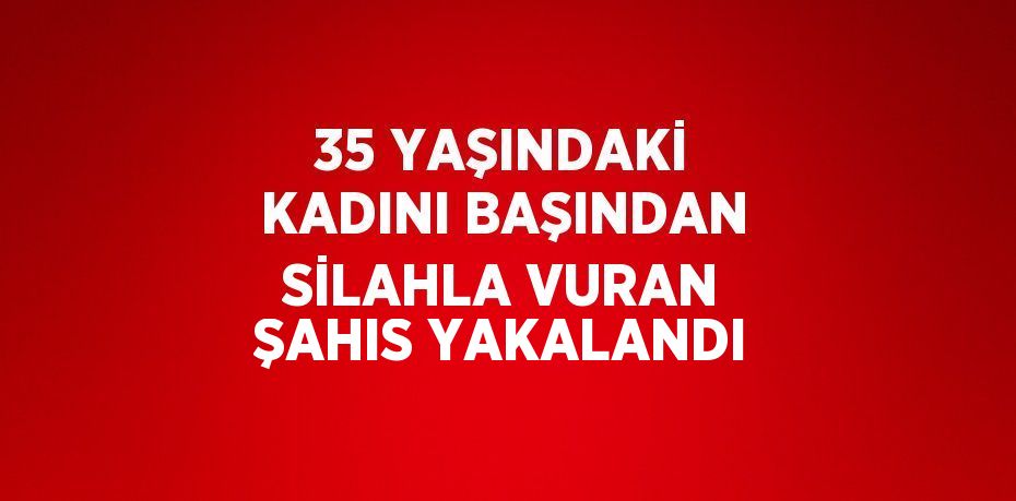 35 YAŞINDAKİ KADINI BAŞINDAN SİLAHLA VURAN ŞAHIS YAKALANDI