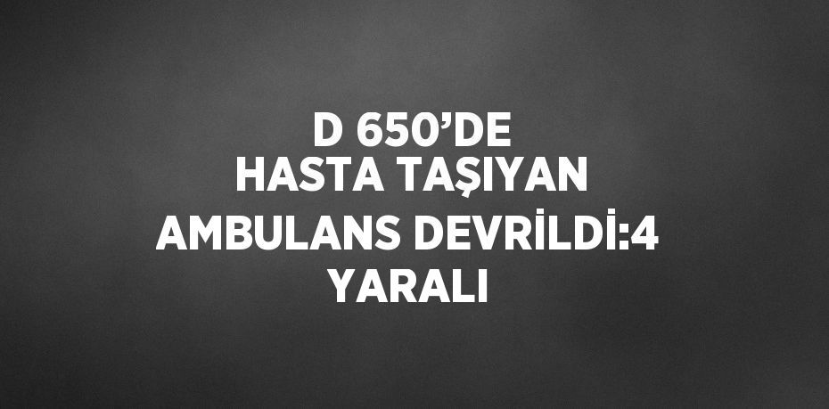 D 650’DE HASTA TAŞIYAN AMBULANS DEVRİLDİ:4 YARALI