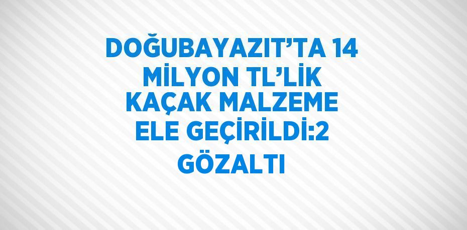 DOĞUBAYAZIT’TA 14 MİLYON TL’LİK KAÇAK MALZEME ELE GEÇİRİLDİ:2 GÖZALTI