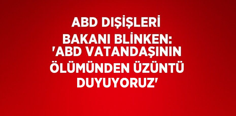 ABD DIŞİŞLERİ BAKANI BLİNKEN: 'ABD VATANDAŞININ ÖLÜMÜNDEN ÜZÜNTÜ DUYUYORUZ'