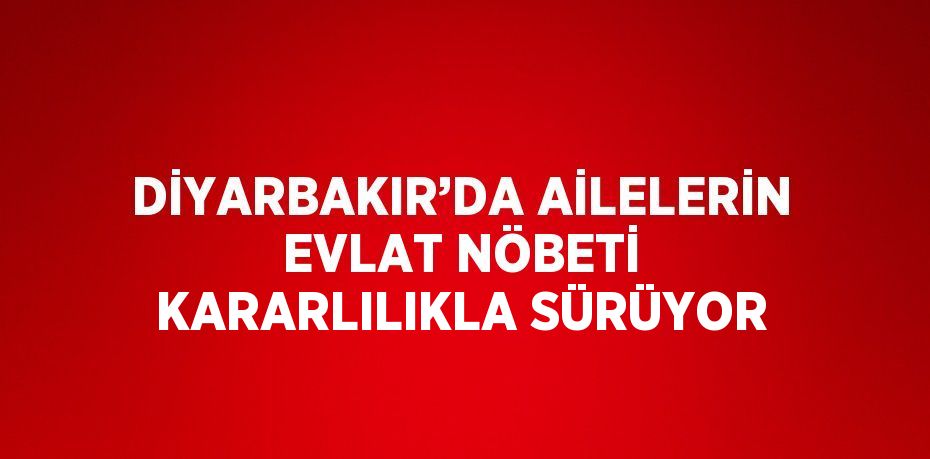 DİYARBAKIR’DA AİLELERİN EVLAT NÖBETİ KARARLILIKLA SÜRÜYOR