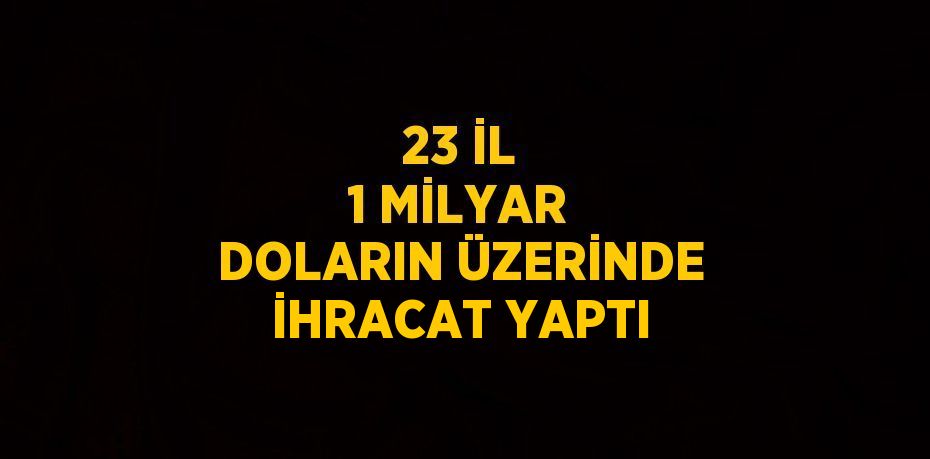 23 İL 1 MİLYAR DOLARIN ÜZERİNDE İHRACAT YAPTI