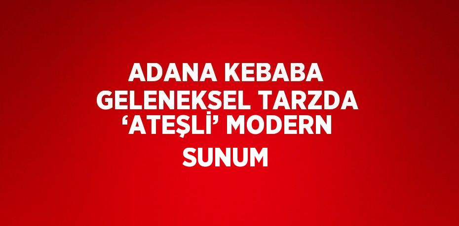 ADANA KEBABA GELENEKSEL TARZDA ‘ATEŞLİ’ MODERN SUNUM