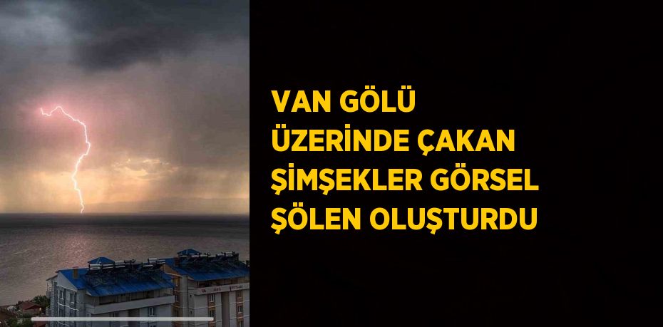 VAN GÖLÜ ÜZERİNDE ÇAKAN ŞİMŞEKLER GÖRSEL ŞÖLEN OLUŞTURDU