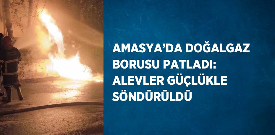 AMASYA’DA DOĞALGAZ BORUSU PATLADI: ALEVLER GÜÇLÜKLE SÖNDÜRÜLDÜ