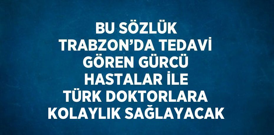 BU SÖZLÜK TRABZON’DA TEDAVİ GÖREN GÜRCÜ HASTALAR İLE TÜRK DOKTORLARA KOLAYLIK SAĞLAYACAK