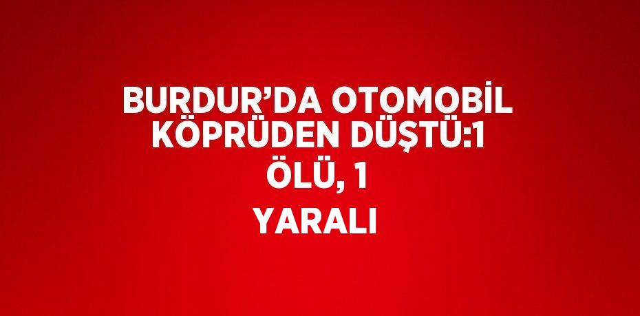 BURDUR’DA OTOMOBİL KÖPRÜDEN DÜŞTÜ:1 ÖLÜ, 1 YARALI