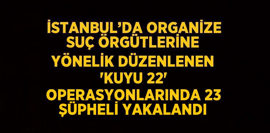 İSTANBUL’DA ORGANİZE SUÇ ÖRGÜTLERİNE YÖNELİK DÜZENLENEN 'KUYU 22' OPERASYONLARINDA 23 ŞÜPHELİ YAKALANDI