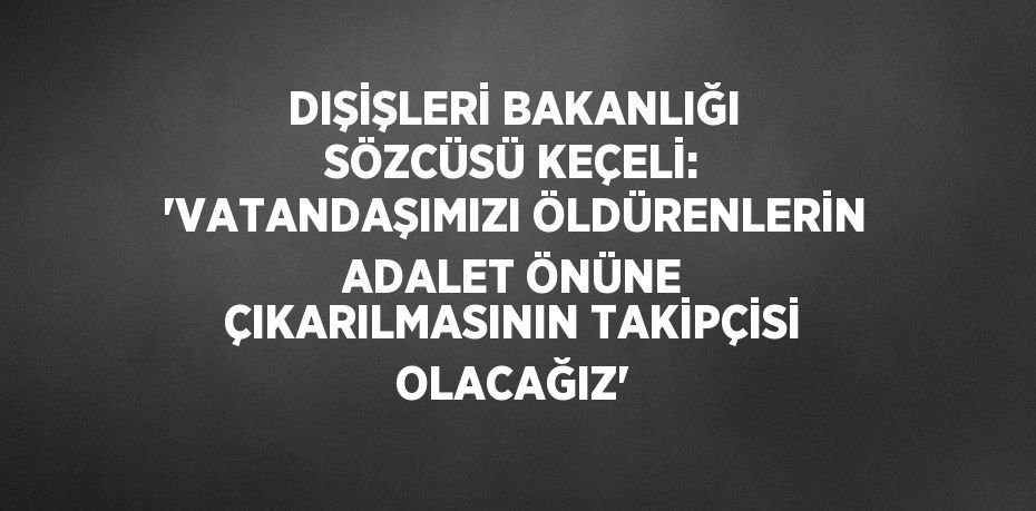 DIŞİŞLERİ BAKANLIĞI SÖZCÜSÜ KEÇELİ: 'VATANDAŞIMIZI ÖLDÜRENLERİN ADALET ÖNÜNE ÇIKARILMASININ TAKİPÇİSİ OLACAĞIZ'