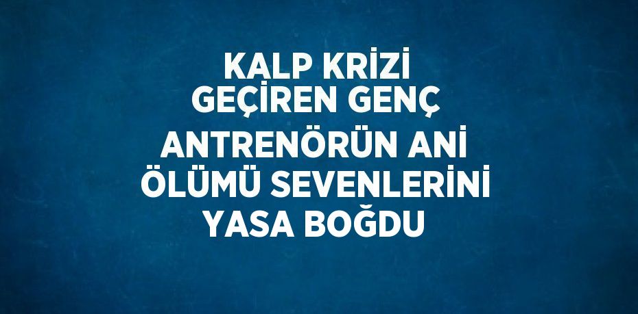 KALP KRİZİ GEÇİREN GENÇ ANTRENÖRÜN ANİ ÖLÜMÜ SEVENLERİNİ YASA BOĞDU