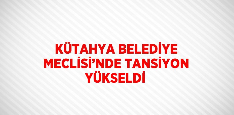 KÜTAHYA BELEDİYE MECLİSİ’NDE TANSİYON YÜKSELDİ