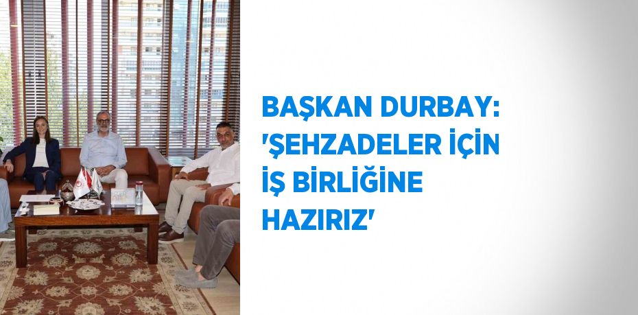 BAŞKAN DURBAY: 'ŞEHZADELER İÇİN İŞ BİRLİĞİNE HAZIRIZ'