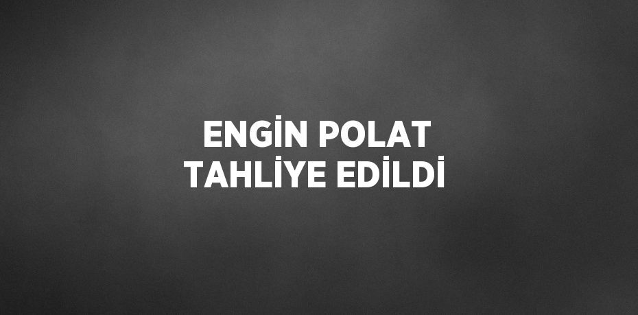 ENGİN POLAT TAHLİYE EDİLDİ